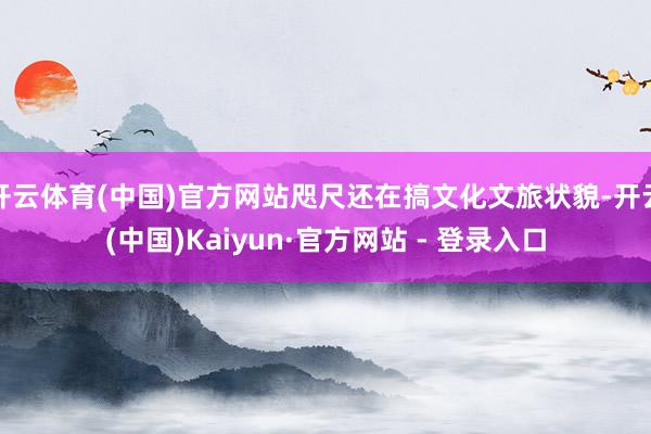 开云体育(中国)官方网站咫尺还在搞文化文旅状貌-开云(中国)Kaiyun·官方网站 - 登录入口
