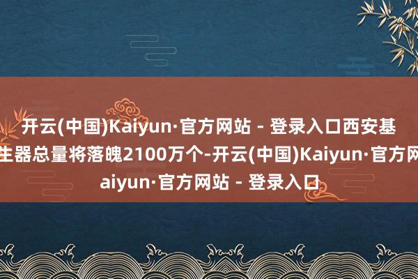 开云(中国)Kaiyun·官方网站 - 登录入口西安基地年产气体发生器总量将落魄2100万个-开云(中国)Kaiyun·官方网站 - 登录入口