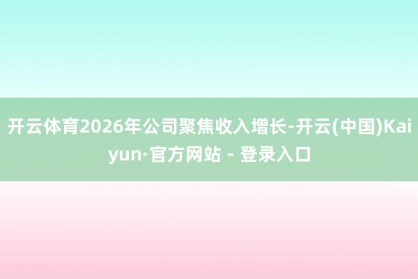 开云体育2026年公司聚焦收入增长-开云(中国)Kaiyun·官方网站 - 登录入口