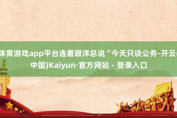 体育游戏app平台连着跟洋总说“今天只谈公务-开云(中国)Kaiyun·官方网站 - 登录入口