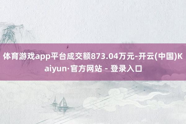 体育游戏app平台成交额873.04万元-开云(中国)Kaiyun·官方网站 - 登录入口