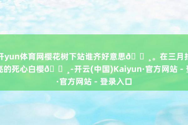 开yun体育网樱花树下站谁齐好意思🌸。在三月拍到了漂亮的死心白樱🌸-开云(中国)Kaiyun·官方网站 - 登录入口