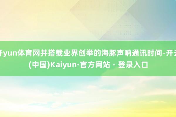 开yun体育网并搭载业界创举的海豚声呐通讯时间-开云(中国)Kaiyun·官方网站 - 登录入口