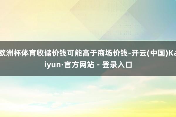 欧洲杯体育收储价钱可能高于商场价钱-开云(中国)Kaiyun·官方网站 - 登录入口