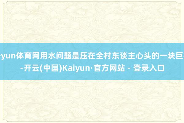 开yun体育网用水问题是压在全村东谈主心头的一块巨石-开云(中国)Kaiyun·官方网站 - 登录入口