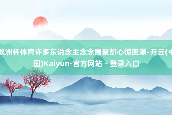 欧洲杯体育许多东说念主念念围聚却心惊胆颤-开云(中国)Kaiyun·官方网站 - 登录入口