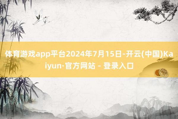 体育游戏app平台2024年7月15日-开云(中国)Kaiyun·官方网站 - 登录入口