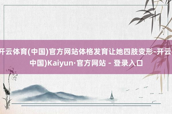 开云体育(中国)官方网站体格发育让她四肢变形-开云(中国)Kaiyun·官方网站 - 登录入口