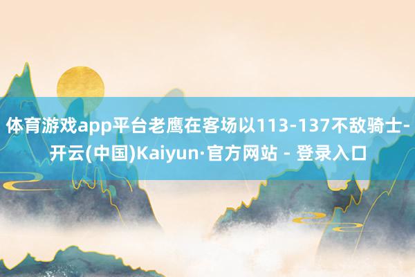 体育游戏app平台老鹰在客场以113-137不敌骑士-开云(中国)Kaiyun·官方网站 - 登录入口