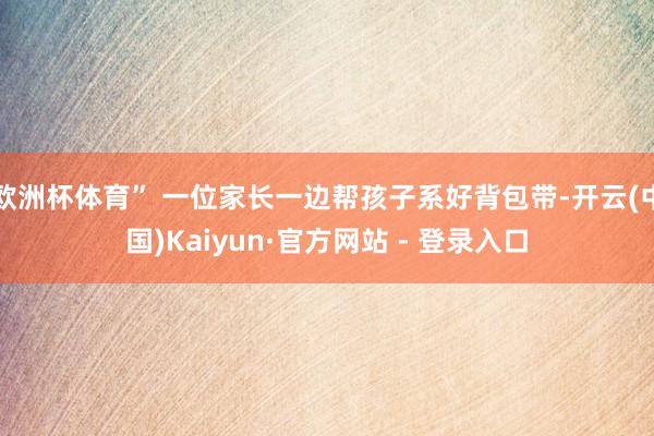 欧洲杯体育” 一位家长一边帮孩子系好背包带-开云(中国)Kaiyun·官方网站 - 登录入口