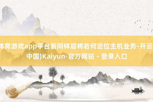体育游戏app平台新同样层将若何定位主机业务-开云(中国)Kaiyun·官方网站 - 登录入口