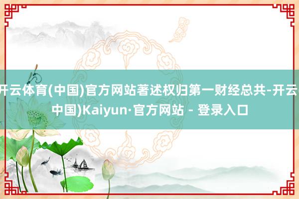 开云体育(中国)官方网站著述权归第一财经总共-开云(中国)Kaiyun·官方网站 - 登录入口