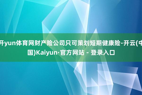 开yun体育网财产险公司只可策划短期健康险-开云(中国)Kaiyun·官方网站 - 登录入口