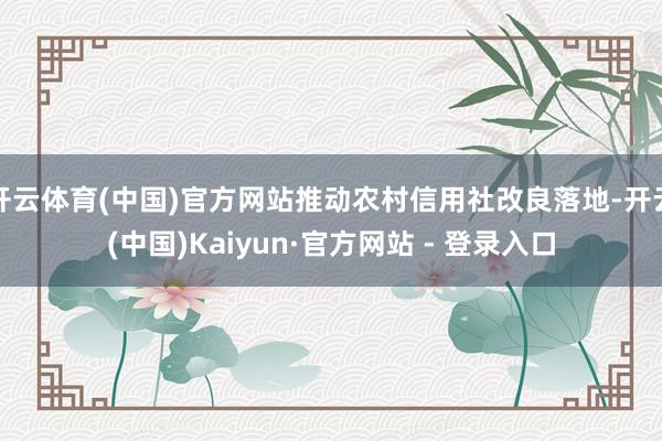 开云体育(中国)官方网站推动农村信用社改良落地-开云(中国)Kaiyun·官方网站 - 登录入口