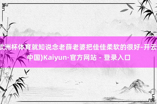 欧洲杯体育就知说念老薛老婆把佳佳柔软的很好-开云(中国)Kaiyun·官方网站 - 登录入口