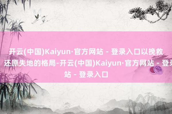 开云(中国)Kaiyun·官方网站 - 登录入口以挽救大梁、还原失地的格局-开云(中国)Kaiyun·官方网站 - 登录入口