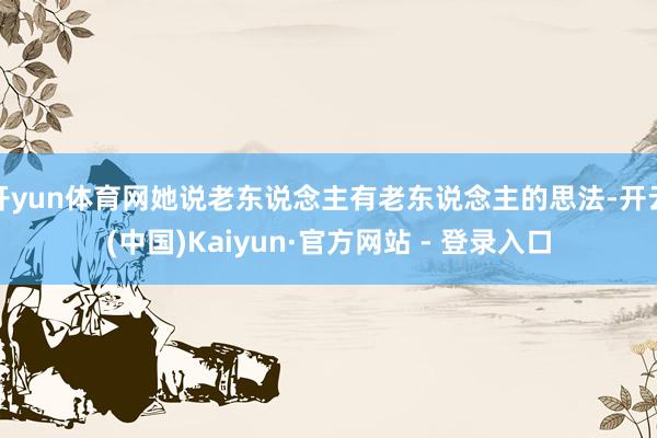 开yun体育网她说老东说念主有老东说念主的思法-开云(中国)Kaiyun·官方网站 - 登录入口