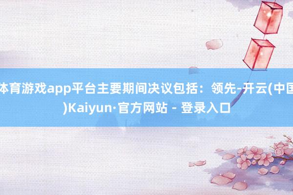 体育游戏app平台主要期间决议包括：领先-开云(中国)Kaiyun·官方网站 - 登录入口