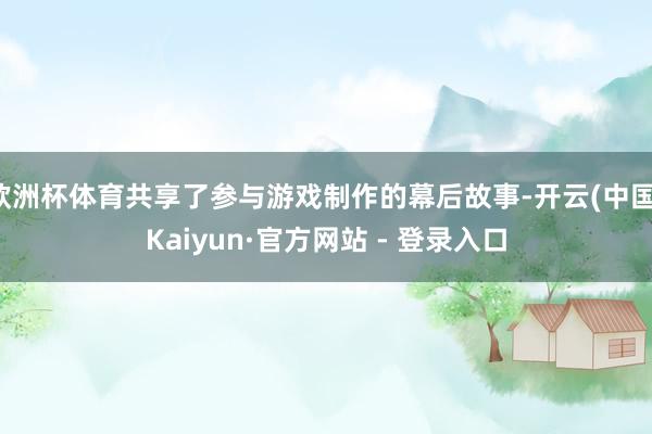 欧洲杯体育共享了参与游戏制作的幕后故事-开云(中国)Kaiyun·官方网站 - 登录入口