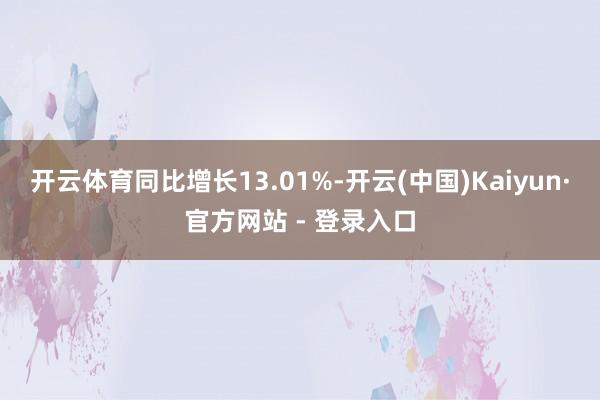 开云体育同比增长13.01%-开云(中国)Kaiyun·官方网站 - 登录入口