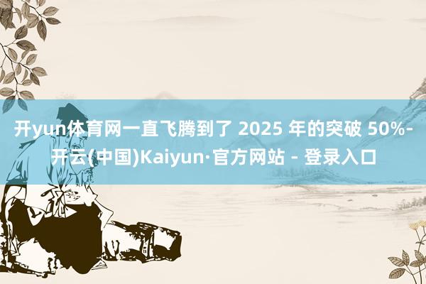 开yun体育网一直飞腾到了 2025 年的突破 50%-开云(中国)Kaiyun·官方网站 - 登录入口