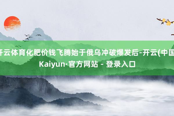 开云体育化肥价钱飞腾始于俄乌冲破爆发后-开云(中国)Kaiyun·官方网站 - 登录入口