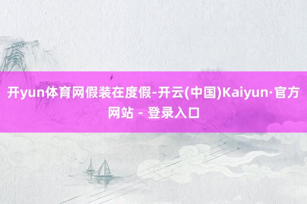 开yun体育网假装在度假-开云(中国)Kaiyun·官方网站 - 登录入口