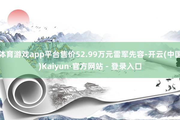 体育游戏app平台售价52.99万元雷军先容-开云(中国)Kaiyun·官方网站 - 登录入口