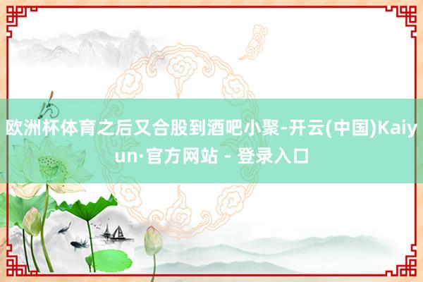 欧洲杯体育之后又合股到酒吧小聚-开云(中国)Kaiyun·官方网站 - 登录入口