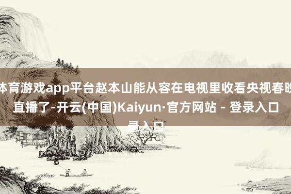 体育游戏app平台赵本山能从容在电视里收看央视春晚直播了-开云(中国)Kaiyun·官方网站 - 登录入口