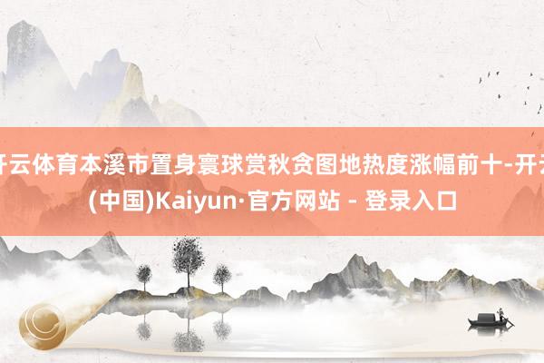 开云体育本溪市置身寰球赏秋贪图地热度涨幅前十-开云(中国)Kaiyun·官方网站 - 登录入口