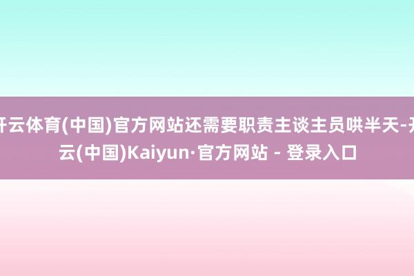 开云体育(中国)官方网站还需要职责主谈主员哄半天-开云(中国)Kaiyun·官方网站 - 登录入口