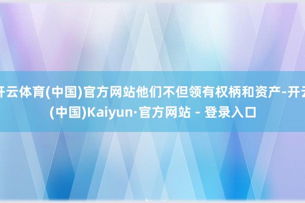 开云体育(中国)官方网站他们不但领有权柄和资产-开云(中国)Kaiyun·官方网站 - 登录入口