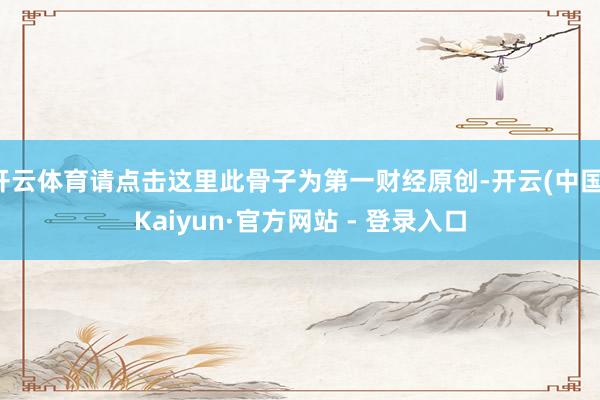 开云体育请点击这里此骨子为第一财经原创-开云(中国)Kaiyun·官方网站 - 登录入口