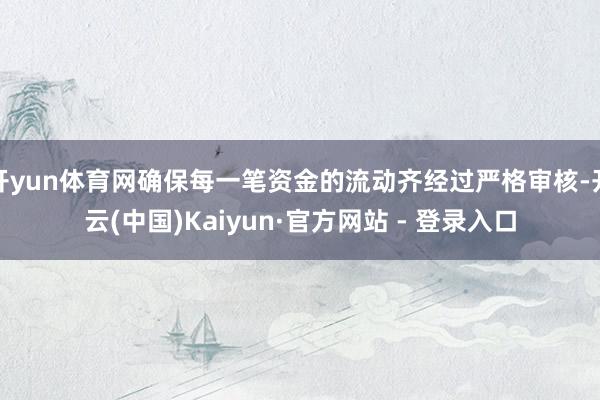 开yun体育网确保每一笔资金的流动齐经过严格审核-开云(中国)Kaiyun·官方网站 - 登录入口