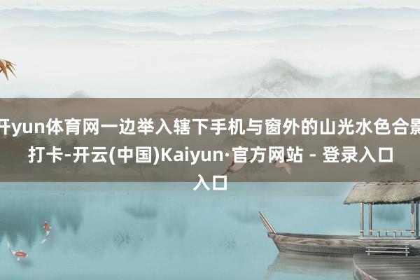 开yun体育网一边举入辖下手机与窗外的山光水色合影打卡-开云(中国)Kaiyun·官方网站 - 登录入口