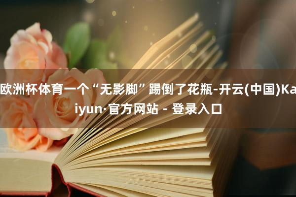 欧洲杯体育一个“无影脚”踢倒了花瓶-开云(中国)Kaiyun·官方网站 - 登录入口