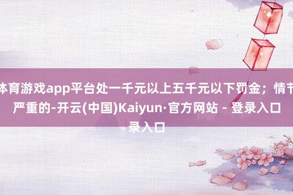体育游戏app平台处一千元以上五千元以下罚金；情节严重的-开云(中国)Kaiyun·官方网站 - 登录入口