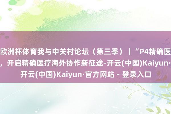 欧洲杯体育我与中关村论坛（第三季）｜“P4精确医疗加快器”落地北京，开启精确医疗海外协作新征途-开云(中国)Kaiyun·官方网站 - 登录入口