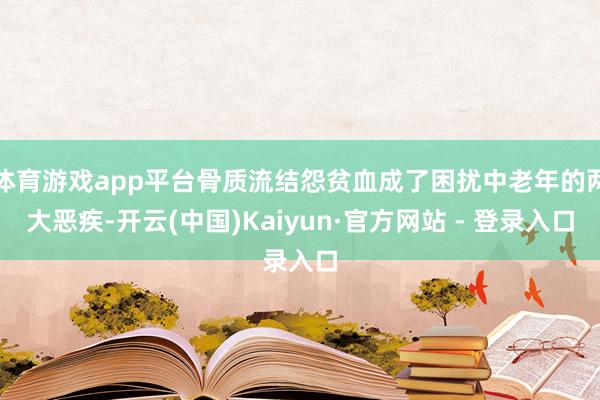 体育游戏app平台骨质流结怨贫血成了困扰中老年的两大恶疾-开云(中国)Kaiyun·官方网站 - 登录入口