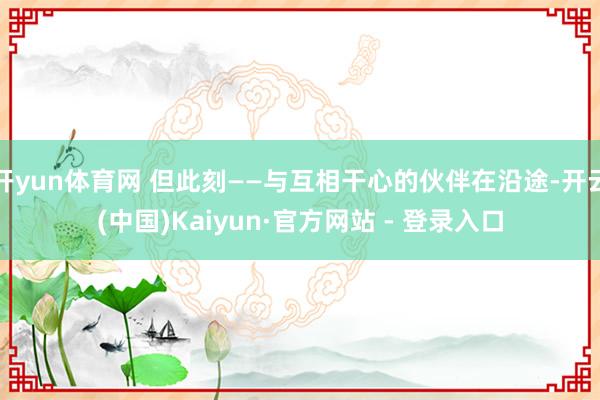 开yun体育网 但此刻——与互相干心的伙伴在沿途-开云(中国)Kaiyun·官方网站 - 登录入口