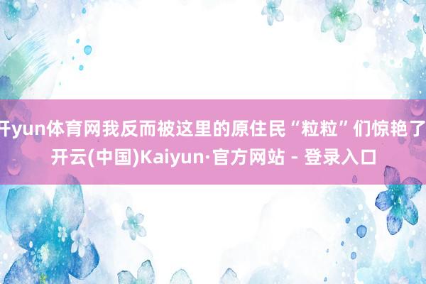 开yun体育网我反而被这里的原住民“粒粒”们惊艳了-开云(中国)Kaiyun·官方网站 - 登录入口