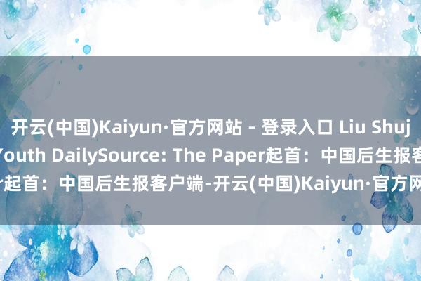开云(中国)Kaiyun·官方网站 - 登录入口 Liu Shujun(intern)/China Youth DailySource: The Paper起首：中国后生报客户端-开云(中国)Kaiyun·官方网站 - 登录入口