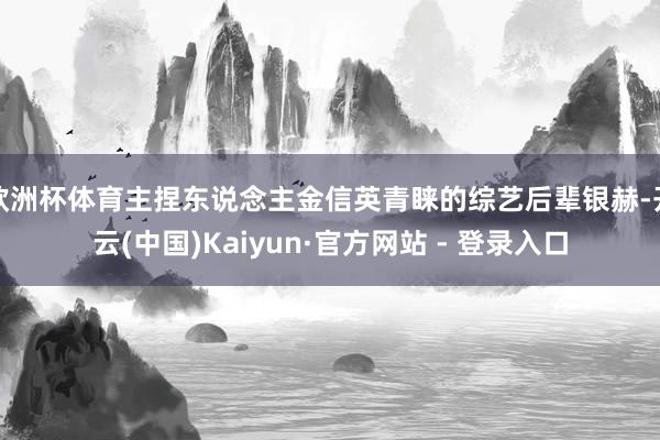 欧洲杯体育主捏东说念主金信英青睐的综艺后辈银赫-开云(中国)Kaiyun·官方网站 - 登录入口