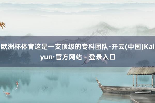 欧洲杯体育这是一支顶级的专科团队-开云(中国)Kaiyun·官方网站 - 登录入口
