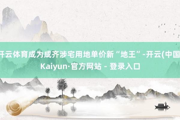 开云体育成为成齐涉宅用地单价新“地王”-开云(中国)Kaiyun·官方网站 - 登录入口