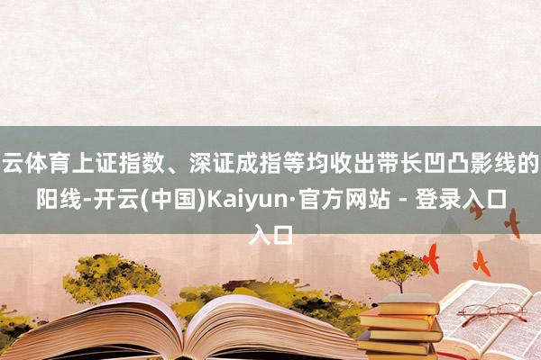 开云体育上证指数、深证成指等均收出带长凹凸影线的小阳线-开云(中国)Kaiyun·官方网站 - 登录入口