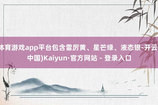体育游戏app平台包含雷厉黄、星芒绿、液态银-开云(中国)Kaiyun·官方网站 - 登录入口