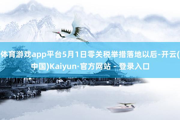 体育游戏app平台5月1日零关税举措落地以后-开云(中国)Kaiyun·官方网站 - 登录入口