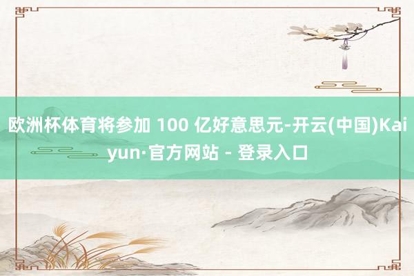 欧洲杯体育将参加 100 亿好意思元-开云(中国)Kaiyun·官方网站 - 登录入口